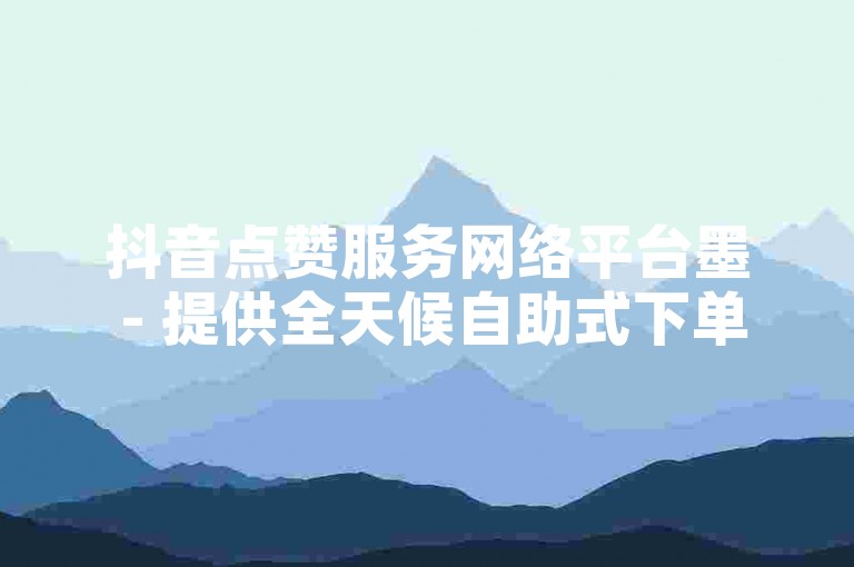 抖音点赞服务网络平台墨 - 提供全天候自助式下单服务。