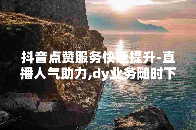 抖音点赞服务快速提升-直播人气助力,dy业务随时下单享优惠