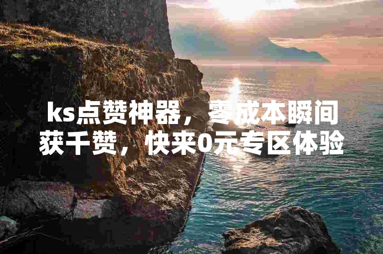 ks点赞神器，零成本瞬间获千赞，快来0元专区体验！