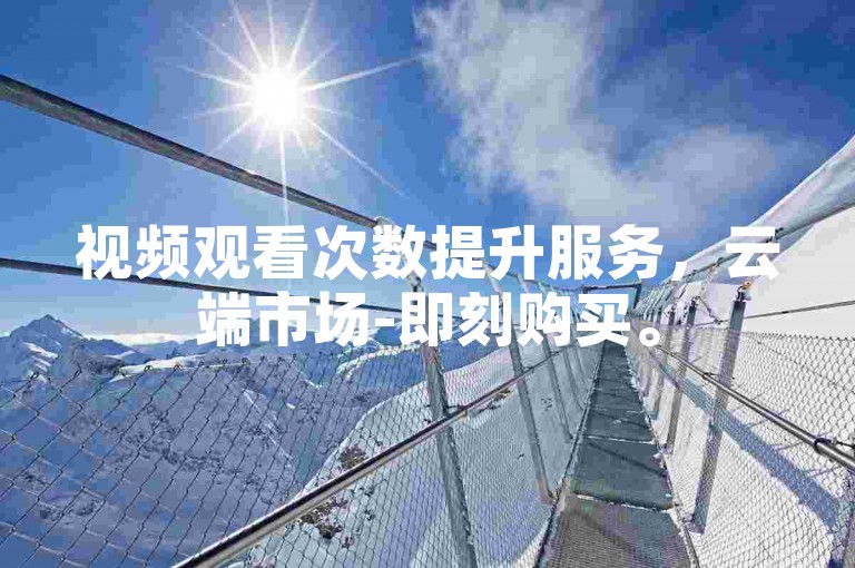 视频观看次数提升服务，云端市场-即刻购买。