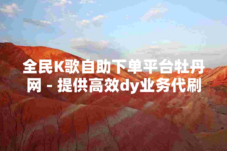 全民K歌自助下单平台牡丹网 - 提供高效dy业务代刷服务，价格亲民，仅需五十元起。