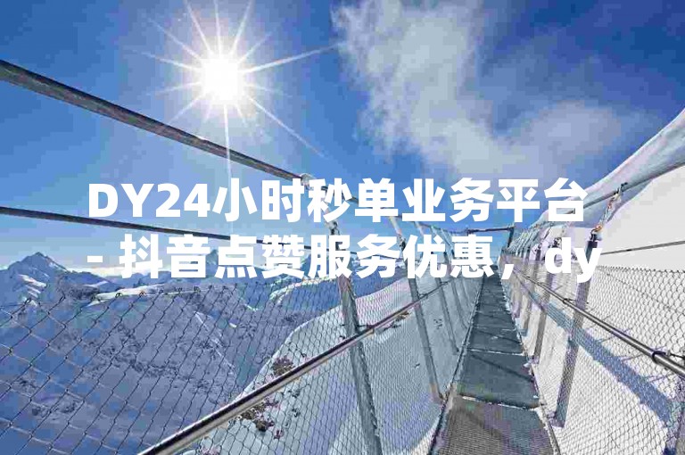 DY24小时秒单业务平台 - 抖音点赞服务优惠，dy自助下单平台全天候特惠