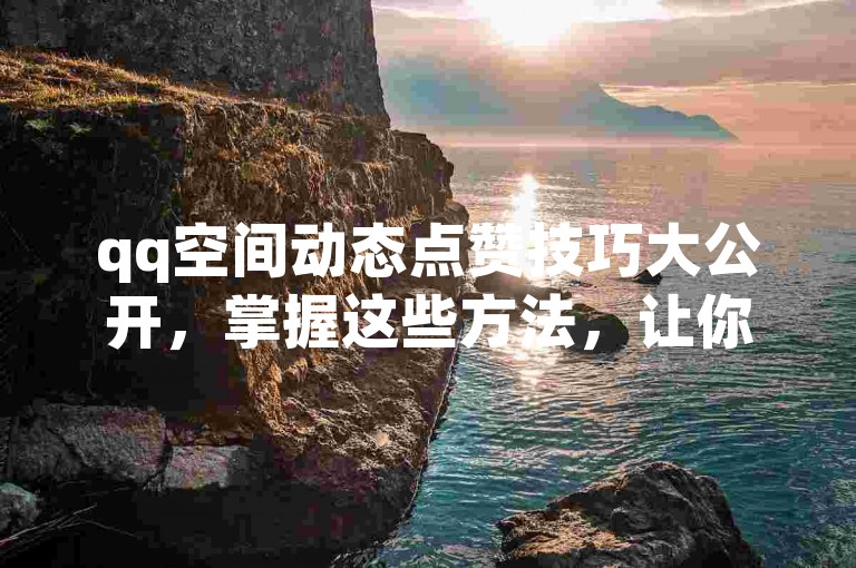 qq空间动态点赞技巧大公开，掌握这些方法，让你的点赞数翻倍增长！2025必备技能。