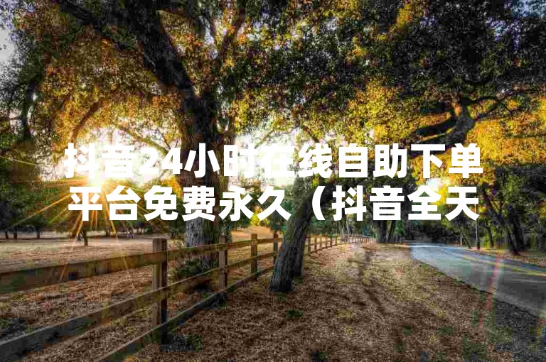 抖音24小时在线自助下单平台免费永久（抖音全天候免费下单平台开放使用）