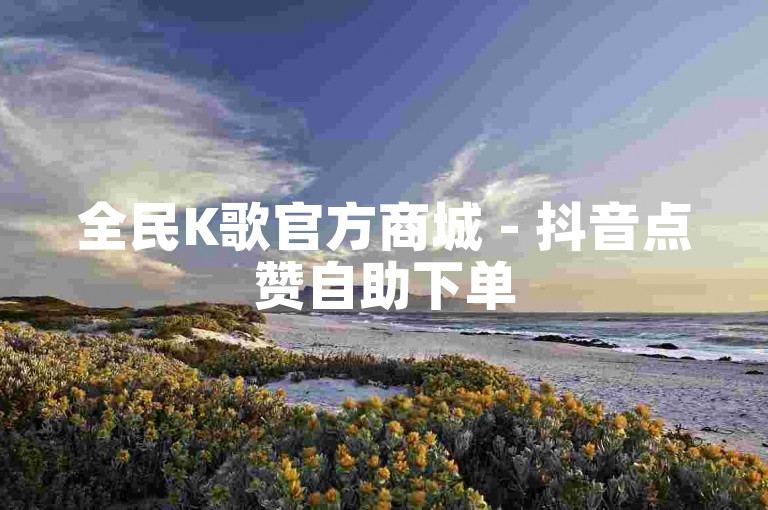 全民K歌官方商城 - 抖音点赞自助下单