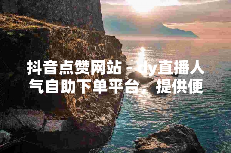 抖音点赞网站 - dy直播人气自助下单平台，提供便捷的在线服务。