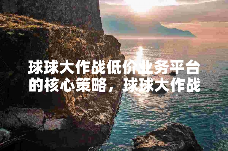 球球大作战低价业务平台的核心策略，球球大作战低价业务平台 → 低价业务平台上的球球大作战-专业赛事游戏！新手必玩！