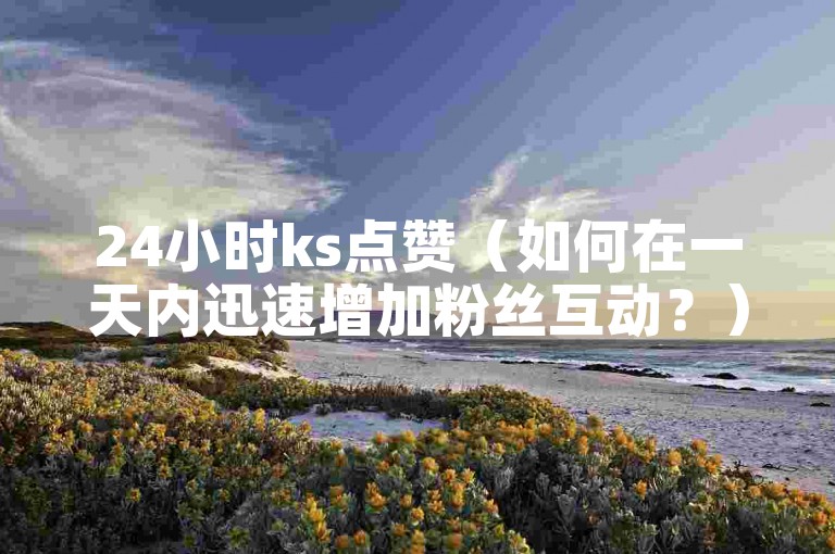 24小时ks点赞（如何在一天内迅速增加粉丝互动？）