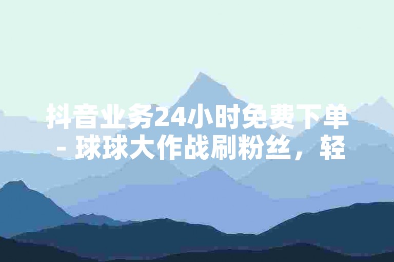 抖音业务24小时免费下单 - 球球大作战刷粉丝，轻松提升人气。