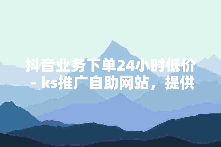 抖音业务下单24小时低价 - ks推广自助网站，提供全天候的优惠服务。
