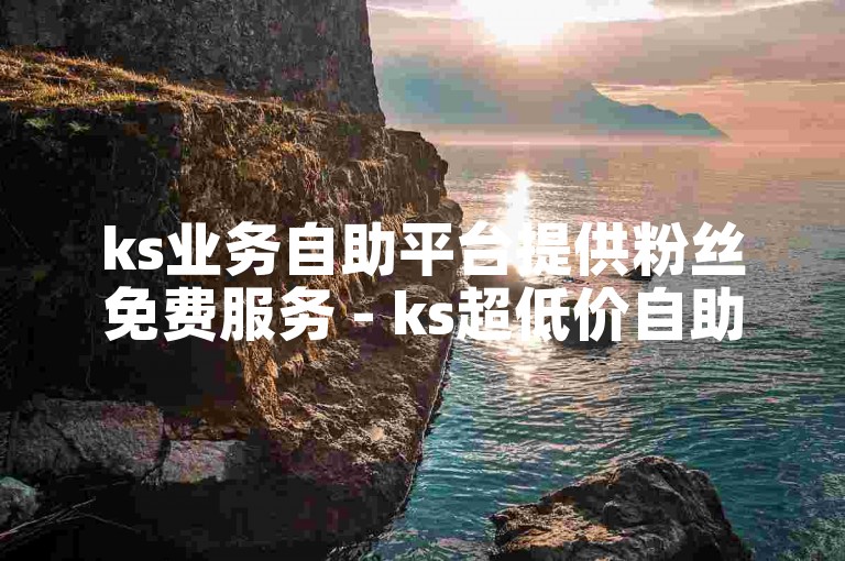 ks业务自助平台提供粉丝免费服务 - ks超低价自助下单平台