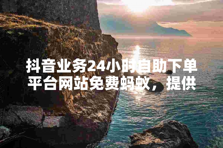 抖音业务24小时自助下单平台网站免费蚂蚁，提供便捷的服务。