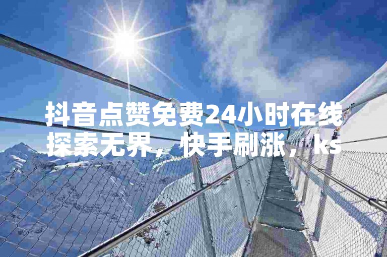 抖音点赞免费24小时在线探索无界，快手刷涨，ks业务下单平台便宜。