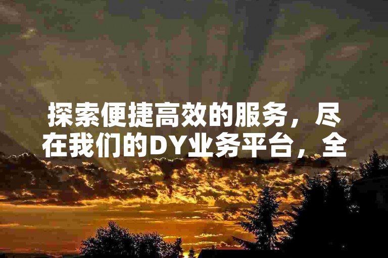 探索便捷高效的服务，尽在我们的DY业务平台，全天候自助下单，尊享低价优惠。