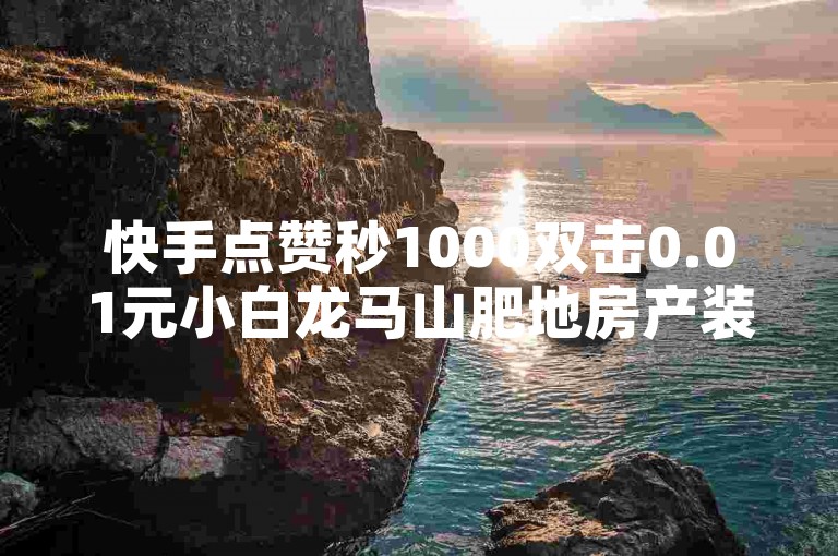 快手点赞秒1000双击0.01元小白龙马山肥地房产装修的重要措施，快手点赞秒千的小白龙马山肥地房产装修！新人必备！