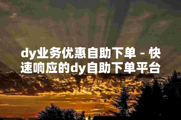 dy业务优惠自助下单 - 快速响应的dy自助下单平台网站