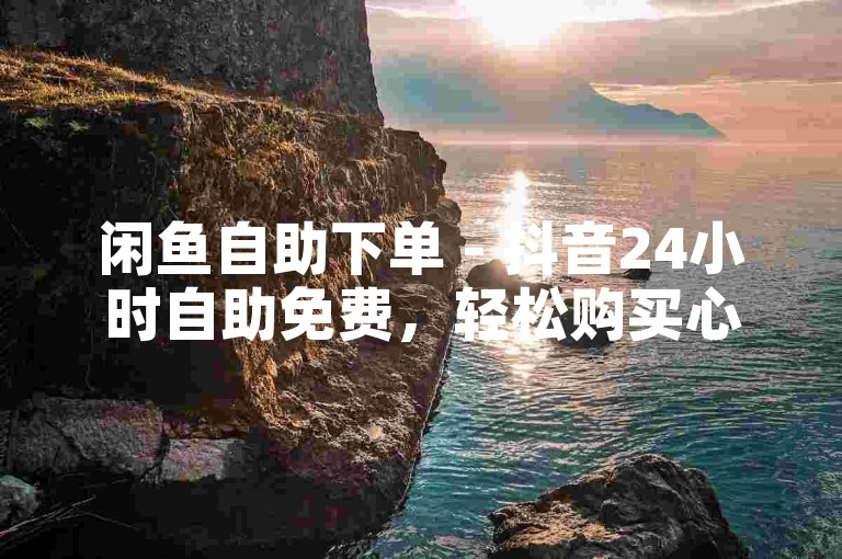 闲鱼自助下单 - 抖音24小时自助免费，轻松购买心仪商品。