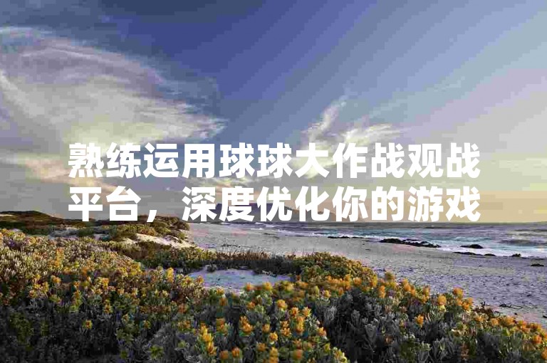 熟练运用球球大作战观战平台，深度优化你的游戏感知与决策，使你在竞技中展现更佳风采。