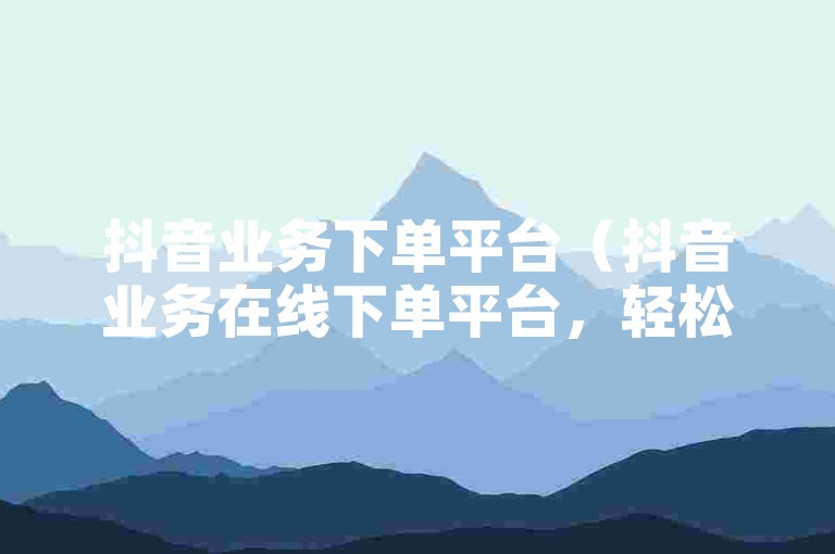 抖音业务下单平台（抖音业务在线下单平台，轻松完成操作）