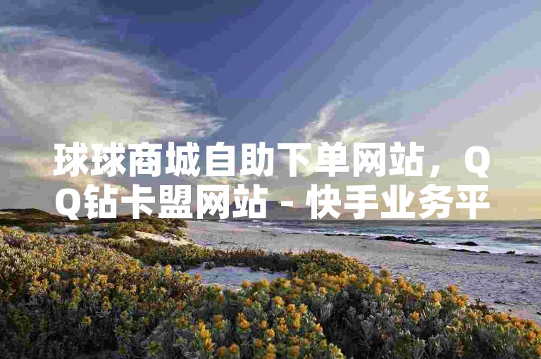 球球商城自助下单网站，QQ钻卡盟网站 - 快手业务平台24小时在线 - 快手买攒链接微利也疯狂！