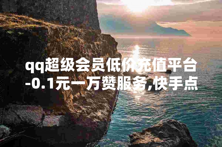 qq超级会员低价充值平台-0.1元一万赞服务,快手点赞在线办理