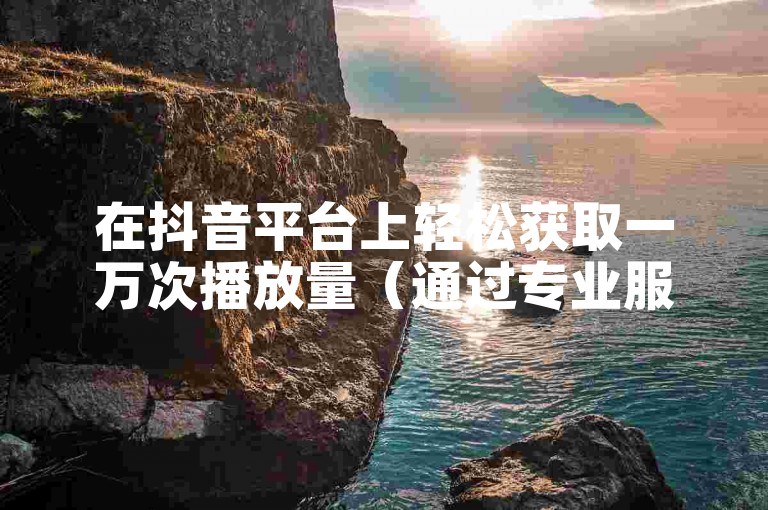 在抖音平台上轻松获取一万次播放量（通过专业服务网站增加播放量）。