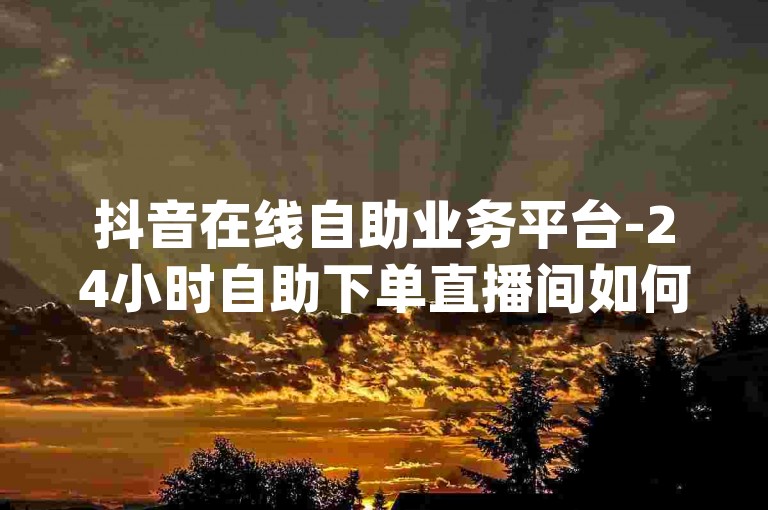 抖音在线自助业务平台-24小时自助下单直播间如何设置,dy业务自助下单网站。