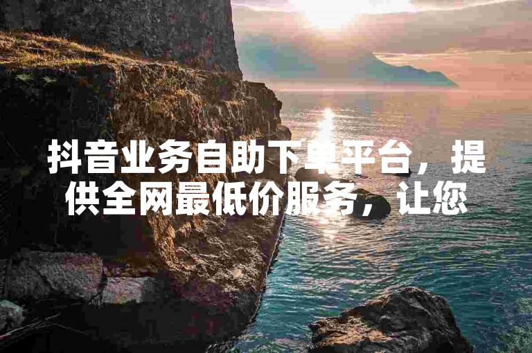 抖音业务自助下单平台，提供全网最低价服务，让您轻松享受抖音推广的便捷与高效。