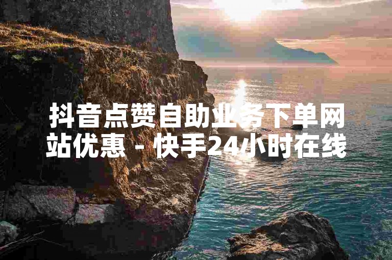 抖音点赞自助业务下单网站优惠 - 快手24小时在线下单平台免费
