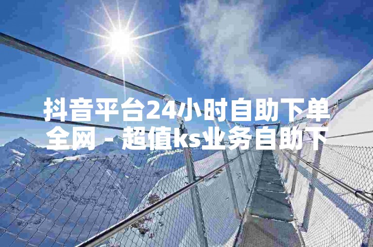 抖音平台24小时自助下单全网 - 超值ks业务自助下单平台云笙。