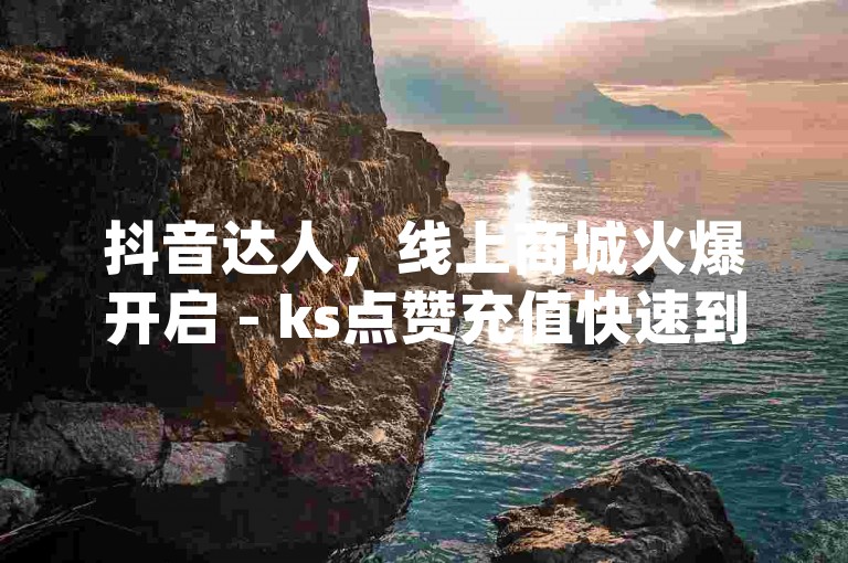 抖音达人，线上商城火爆开启 - ks点赞充值快速到账 - 24小时dy业务惊喜不断！