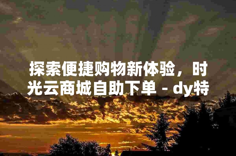探索便捷购物新体验，时光云商城自助下单 - dy特惠通道现已开启。