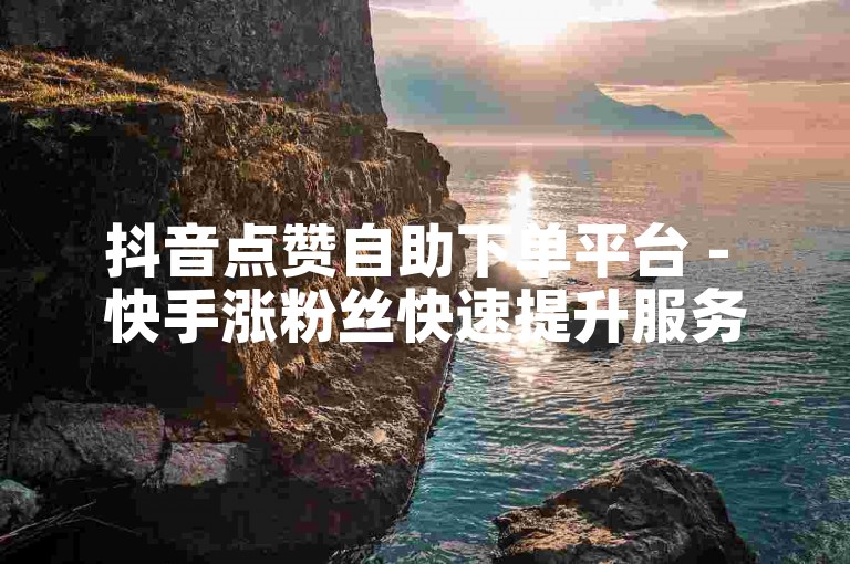 抖音点赞自助下单平台 - 快手涨粉丝快速提升服务