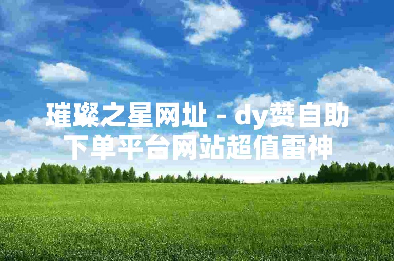璀璨之星网址 - dy赞自助下单平台网站超值雷神