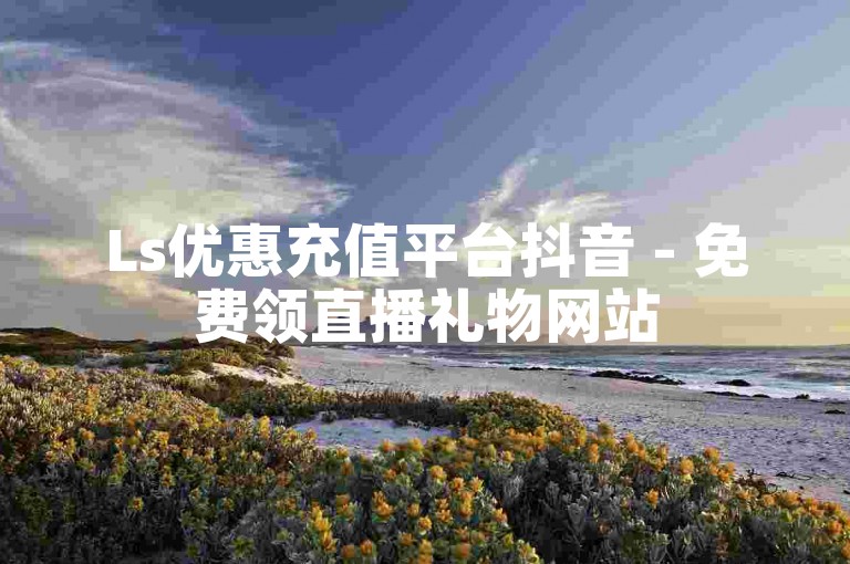 Ls优惠充值平台抖音 - 免费领直播礼物网站