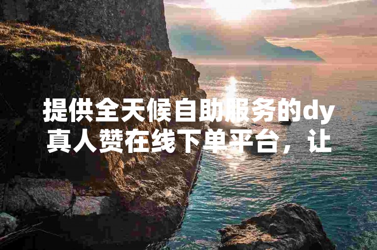 提供全天候自助服务的dy真人赞在线下单平台，让您轻松实现点赞需求。