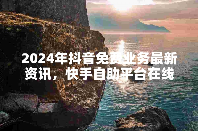 2024年抖音免费业务最新资讯，快手自助平台在线下单安全可靠 - 快手秒赞的网址 - 卡盟自动发卡网独家揭秘。
