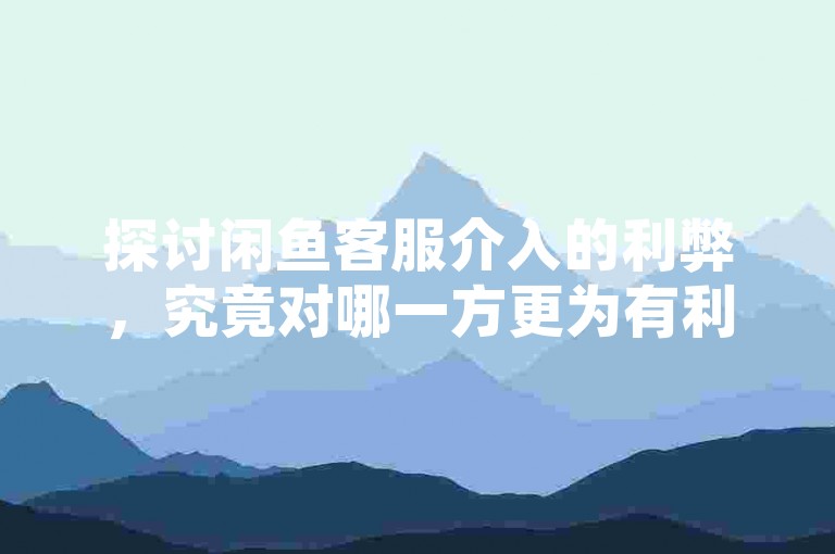 探讨闲鱼客服介入的利弊，究竟对哪一方更为有利？（分析闲鱼客服介入的影响及受益对象）