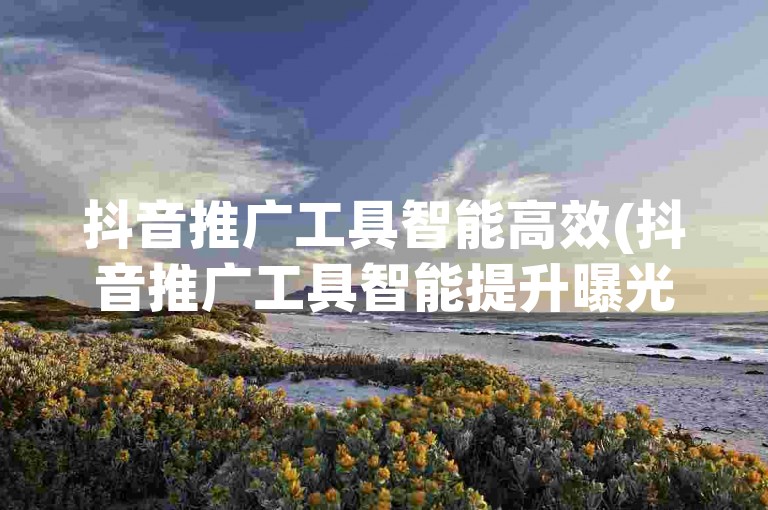 抖音推广工具智能高效(抖音推广工具智能提升曝光率)