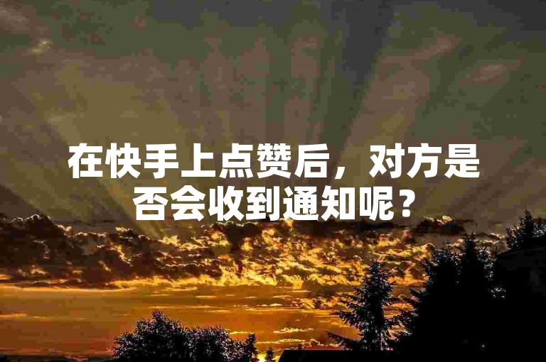 在快手上点赞后，对方是否会收到通知呢？