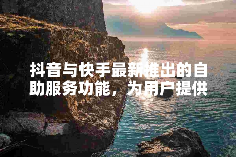 抖音与快手最新推出的自助服务功能，为用户提供了更加便捷的操作体验。
