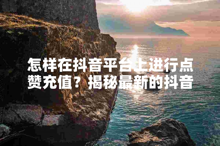 怎样在抖音平台上进行点赞充值？揭秘最新的抖音点赞充值方法！