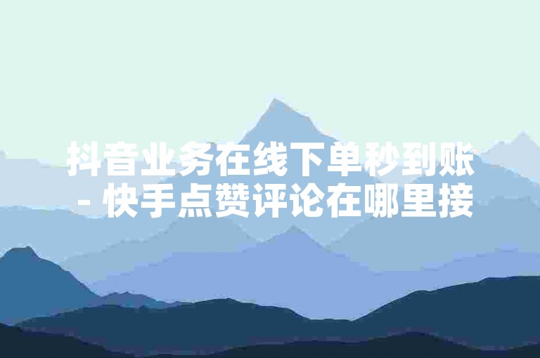 抖音业务在线下单秒到账 - 快手点赞评论在哪里接单