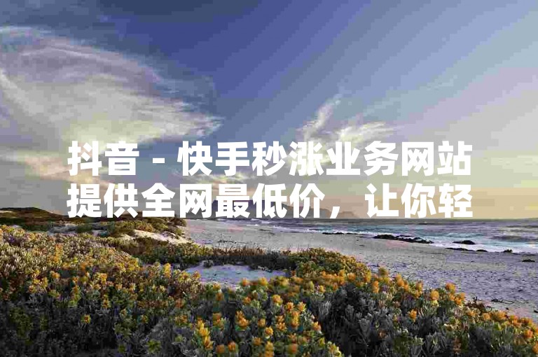 抖音 - 快手秒涨业务网站提供全网最低价，让你轻松提升王者荣耀人气。