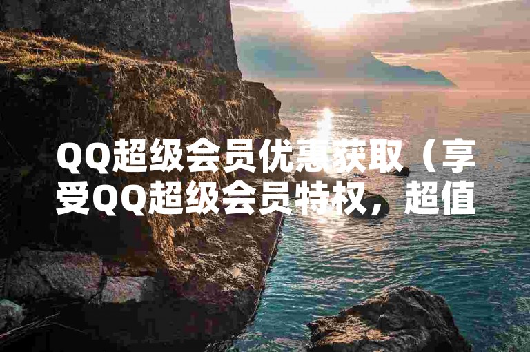QQ超级会员优惠获取（享受QQ超级会员特权，超值体验！）