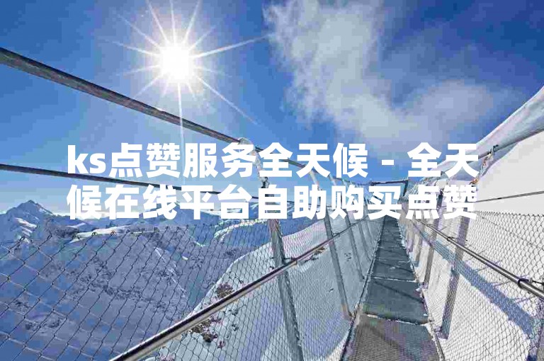 ks点赞服务全天候 - 全天候在线平台自助购买点赞数