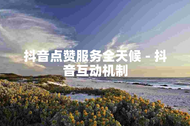 抖音点赞服务全天候 - 抖音互动机制