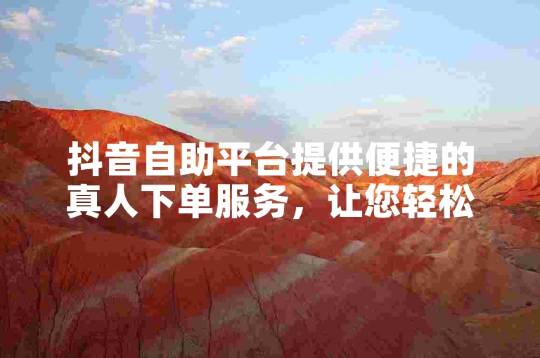 抖音自助平台提供便捷的真人下单服务，让您轻松完成业务操作。