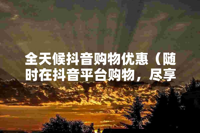 全天候抖音购物优惠（随时在抖音平台购物，尽享不间断的优惠）