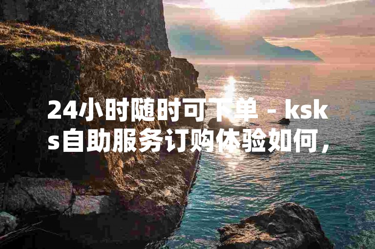24小时随时可下单 - ksks自助服务订购体验如何，dydy业务自动下单平台评价怎样。